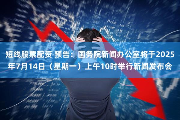 短线股票配资 预告：国务院新闻办公室将于2025年7月14日（星期一）上午10时举行新闻发布会