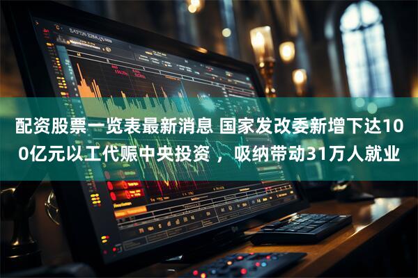 配资股票一览表最新消息 国家发改委新增下达100亿元以工代赈中央投资 ，吸纳带动31万人就业